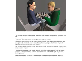 ”Did you hear the news?” Gerard asked Salahuddin while they were eating the food portions for that
day.
”The news?” Salahuddin asked, wondering what he may have missed.
”The Mayor announced that the city council decided to loosen some of the current restrictions. We
can again invite sims inside, even if we don't know them yet, and give gifts! I'm sure they're still
repeating the full list on the radio, if you missed it.”
”Oh, yes, that”, Salahuddin said quickly. ”Yes, I heard of that”, he continued hesitantly, judging it best
not to reveal his irritation.
”I wonder how they pulled it off”, Gerard went on. ”You'd think it wasn't really up to the city council,
you know. It almost sounds like...” Gerard stopped. ”You work for the SCIA, right? Do you know
anything about it?”
Salahuddin hesitated, but only for a moment. It was trust that he had re-established, wasn't it?

 