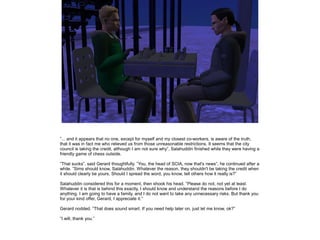 ”... and it appears that no one, except for myself and my closest co-workers, is aware of the truth,
that it was in fact me who relieved us from those unreasonable restrictions. It seems that the city
council is taking the credit, although I am not sure why”, Salahuddin finished while they were having a
friendly game of chess outside.
”That sucks”, said Gerard thoughtfully. ”You, the head of SCIA, now that's news”, he continued after a
while. ”Sims should know, Salahuddin. Whatever the reason, they shouldn't be taking the credit when
it should clearly be yours. Should I spread the word, you know, tell others how it really is?”
Salahuddin considered this for a moment, then shook his head. ”Please do not, not yet at least.
Whatever it is that is behind this exactly, I should know and understand the reasons before I do
anything. I am going to have a family, and I do not want to take any unnecessary risks. But thank you
for your kind offer, Gerard, I appreciate it.”
Gerard nodded. ”That does sound smart. If you need help later on, just let me know, ok?”
”I will, thank you.”

 