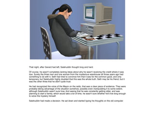 That night, after Gerard had left, Salahuddin thought long and hard.
Of course, he wasn't completely lacking ideas about why he wasn't receiving the credit where it was
due. Surely the three men and one woman from the mysterious warehouse all those years ago had
something to do with it. Seth had tried to convince him that it was for the common good, and only
temporary, but Salahuddin highly doubted that this was the whole truth. Seth may be his friend, but it
was the other three that he didn't quite trust.
He had recognized the voice of the Mayor on the radio, that was a clear piece of evidence. They were
probably taking advantage of the situation somehow, possibly even manipulating it to some extent,
although Salahuddin wasn't sure how. And seeing that he was constantly getting older, and was
planning to start a family, which would take a lot of time, he wasn't sure whether he'd live long enough
to solve the mystery himself.
Salahuddin had made a decision. He sat down and started typing his thoughts on the old computer.

 