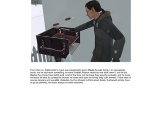 From then on, Salahuddin's mood was inexplicably good. Maybe he was living in an apocalyptic
world, but he had done something to make it better. Maybe nearly no one else knew it, but he did.
Maybe the phone lines didn't work most of the time, but he knew they would eventually, and he knew
he would be able to contact the woman he loved and start the family they both wanted. There were of
course dangers and possible obstacles, but he refused to think about those. It all would simply have
to go as planned, he would accept no other outcome.

 