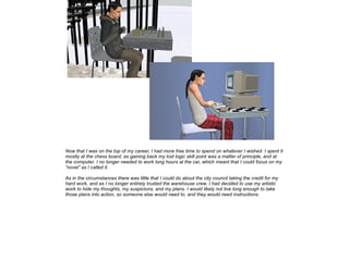 Now that I was on the top of my career, I had more free time to spend on whatever I wished. I spent it
mostly at the chess board, as gaining back my lost logic skill point was a matter of principle, and at
the computer. I no longer needed to work long hours at the car, which meant that I could focus on my
”novel” as I called it.
As in the circumstances there was little that I could do about the city council taking the credit for my
hard work, and as I no longer entirely trusted the warehouse crew, I had decided to use my artistic
work to hide my thoughts, my suspicions, and my plans. I would likely not live long enough to take
those plans into action, so someone else would need to, and they would need instructions.

 
