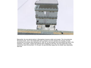 Meanwhile, the now eternal winter in Strangetown became colder and snowier. The circumstances
felt almost arctic, and in fact Salahuddin saw a penguin out of his window one morning. He was
wondering if his senses were betraying him; after all, he had thought that most wildlife had died in the
explosion. Then again, maybe new species were migrating to the area. He only hoped they could
survive the harsh environment. For his part, he was definitely happy that his shelter was reasonably
well built.

 