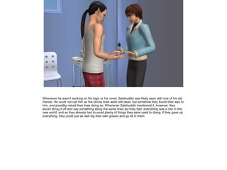 Whenever he wasn't working on his logic or his novel, Salahuddin was likely seen with one of his old
friends. He could not call him as the phone lines were still dead, but somehow they found their way to
him, and possibly risked their lives doing so. Whenever Salahuddin mentioned it, however, they
would shrug it off and say something along the same lines as Holly had: everything was a risk in this
new world, and as they already had to avoid plenty of things they were used to doing, if they gave up
everything, they could just as well dig their own graves and go lie in them.

 