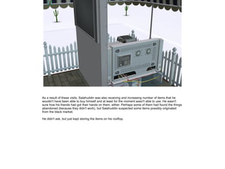 As a result of these visits, Salahuddin was also receiving and increasing number of items that he
wouldn't have been able to buy himself and at least for the moment wasn't able to use. He wasn't
sure how his friends had got their hands on them, either. Perhaps some of them had found the things
abandoned (because they didn't work), but Salahuddin suspected some items possibly originated
from the black market.
He didn't ask, but just kept storing the items on his rooftop.

 