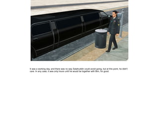 It was a working day, and there was no way Salahuddin could avoid going, but at this point, he didn't
care. In any case, it was only hours until he would be together with Bim, for good.

 