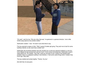 ”Oh yeah”, said the boy. ”We are a few, that way”, he gestured in a general direction, ”and a little
further away seems to be another shelter.”
Salahuddin nodded. ”I see.” He wasn't sure what else to say.
The boy seemed to agree on that. ”Well, I guess I'd better get going. They sent me to look for some
building material, so we could have a better roof.”
Salahuddin idly wondered whether that was actually true, as the boy seemed suddenly in a bit of a
hurry. Maybe he was worried he'd said too much. In the current circumstances, Salahuddin couldn't
really blame him. He nodded. ”Very well. I wish you the best of luck. Unless it has already been
emptied, there is a collapsed building in that direction, it had some useful things when I visited it few
hours ago. Stay safe.”
The boy nodded and smiled slightly. ”Thanks. You too.”
And with that, he was gone.

 