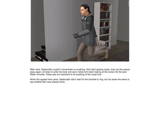 After work, Salahuddin couldn't concentrate on anything. He'd start playing chess, then put the pieces
away again, sit down to write his book and soon notice he'd been staring at the screen for the past
fifteen minutes. Today was too important to do anything of the usual kind.
When the agreed time came, Salahuddin didn't wait for the doorbell to ring, but ran down the stairs to
see whether Bim was already there.

 