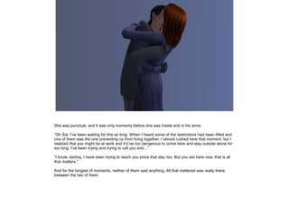 She was punctual, and it was only moments before she was inside and in his arms.
”Oh Sal. I've been waiting for this so long. When I heard some of the restrictions had been lifted and
one of them was the one preventing us from living together, I almost rushed here that moment, but I
realized that you might be at work and it'd be too dangerous to come here and stay outside alone for
too long. I've been trying and trying to call you and...”
”I know, darling. I have been trying to reach you since that day, too. But you are here now, that is all
that matters.”
And for the longest of moments, neither of them said anything. All that mattered was really there,
between the two of them.

 