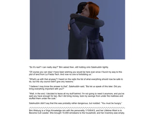 ”So it's real? I can really stay?” Bim asked then, still holding onto Salahuddin tightly.
”Of course you can stay! I have been wishing you would be here ever since I found my way to this
plot of land from La Fiesta Tech. And now no one is forbidding us.”
”What's up with that anyway? I heard on the radio the list of what everything should now be safe to
do, but the city council didn't give any reasons.”
”I believe I may know the answer to that”, Salahuddin said, ”But let us speak of this later. Did you
bring everything important with you?”
”Well, in the end, I decided to leave all my stuff behind. I'm not going to need it anymore, and you've
said you have enough for two. But I did bring money, took my savings from under the mattress and
stuffed them under the coat.”
Salahuddin didn't say that this was probably rather dangerous, but nodded. ”You must be hungry.”
~*~*~*~*~*~*~*~*~*~*~*~*~*~*~*~*~*~*~*~*~*~*~*~*~*~*~*~*~*~*~*~*~*~*~*~*~*~*~*~*~*~*~*~*~*~
Bim Weburg is a Virgo Knowledge sim with the personality 1/10/6/4/3, and her Lifetime Want is to
Become Cult Leader. She brought 10,000 simoleans to the household, and her inventory was empty.

 