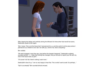 After clearing the dishes and carefully storing the leftovers for times when food would be scarce,
Salahuddin spoke to Bim again.
”Bim, honey. This is not the future that I had planned for us, and this world it not the place where I
planned for our children to live. But I am with you, and for me, that is everything.”
Bim nodded.
”We were engaged a long time ago, long before this disaster happened.” Salahuddin suddenly
sounded worried. ”I... I hope that nothing has changed, that you still wish to spend your life with me,
even if the future looks so grim.”
”Of course I do! Sal, there's nothing I want more.”
Salahuddin's face lit up. ”I am so very happy to hear that. This is what I want as well. So perhaps...”
”Spit it out already!” Bim sounded almost amused.

 