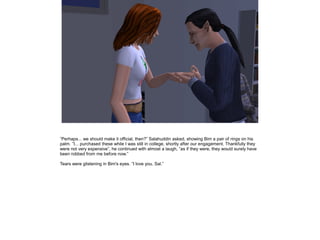 ”Perhaps... we should make it official, then?” Salahuddin asked, showing Bim a pair of rings on his
palm. ”I... purchased these while I was still in college, shortly after our engagement. Thankfully they
were not very expensive”, he continued with almost a laugh, ”as if they were, they would surely have
been robbed from me before now.”
Tears were glistening in Bim's eyes. ”I love you, Sal.”

 