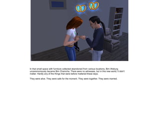 In that small space with furniture collected abandoned from various locations, Bim Weburg
unceremoniously became Bim Chamcha. There were no witnesses, but in this new world, it didn't
matter. Hardly any of the things that were before mattered these days.
They were alive. They were safe for the moment. They were together. They were married.

 