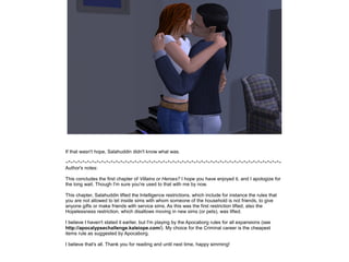 If that wasn't hope, Salahuddin didn't know what was.
~*~*~*~*~*~*~*~*~*~*~*~*~*~*~*~*~*~*~*~*~*~*~*~*~*~*~*~*~*~*~*~*~*~*~*~*~*~*~*~*~*~*~*~*~*~
Author's notes:
This concludes the first chapter of Villains or Heroes? I hope you have enjoyed it, and I apologize for
the long wait. Though I'm sure you're used to that with me by now.
This chapter, Salahuddin lifted the Intelligence restrictions, which include for instance the rules that
you are not allowed to let inside sims with whom someone of the household is not friends, to give
anyone gifts or make friends with service sims. As this was the first restriction lifted, also the
Hopelessness restriction, which disallows moving in new sims (or pets), was lifted.
I believe I haven't stated it earlier, but I'm playing by the Apocaborg rules for all expansions (see
http://apocalypsechallenge.kaleiope.com/). My choice for the Criminal career is the cheapest
items rule as suggested by Apocaborg.
I believe that's all. Thank you for reading and until next time, happy simming!

 