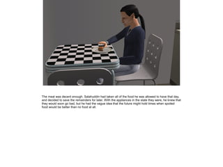 The meal was decent enough. Salahuddin had taken all of the food he was allowed to have that day,
and decided to save the remainders for later. With the appliances in the state they were, he knew that
they would soon go bad, but he had the vague idea that the future might hold times when spoiled
food would be better than no food at all.

 