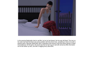 In the evening Salahuddin tried to call Bim, but as he had feared, the line was still dead. The man on
the radio had said that there was some problem with the phone lines, something to have to do with a
popular game, although Salahuddin didn't understand how anyone could think about games in these
circumstances. All the same, the result was that he had to go to bed with almost as little information
as he had woken up with, and with a nagging worry about Bim.

 