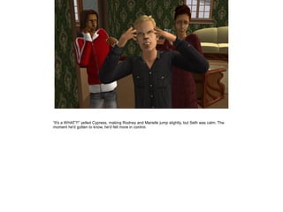 ”It's a WHAT?!” yelled Cypress, making Rodney and Marielle jump slightly, but Seth was calm. The
moment he'd gotten to know, he'd felt more in control.

 