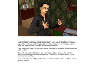 ”An apocalypse”, he repeated. ”I just heard it on the radio a little while ago”, he gestured towards the
stereo equipment, ”Some public service announcement. There has been an explosion 'of unknown
origin', in the warehouse, and that happened to be a bit too close to the local nuclear powerplant,
which, well, went critical and caused the second explosion we heard.”
Even Cypress didn't seem to be able to say anything to that. He just stood there, staring at Seth, who
calmly went on.
”Apparently just about everything there is to be damaged, has been damaged. The explosion
destroyed factories making food, clothes, medicines... You name it. The transportation is a mess,
clean water and elecricity...”
At this point, Seth was cut off by Marielle, who had been looking at him with her head tilted, and now
ran out of the room.

 