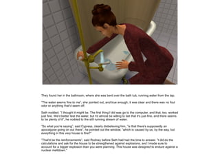 They found her in the bathroom, where she was bent over the bath tub, running water from the tap.
”The water seems fine to me”, she pointed out, and true enough, it was clear and there was no foul
odor or anything that'd seem off.
Seth nodded. ”I thought it might be. The first thing I did was go to the computer, and that, too, worked
just fine. We'd better test the water, but I'd almost be willing to bet that it's just fine, and there seems
to be plenty of it”, he nodded to the still running stream of water.
”So what you're saying”, said Cypress, clearly disbelieving him, ”is that there's supposedly an
apocalypse going on out there”, he pointed out the window, ”which is caused by us, by the way, but
everything in this very house is fine?”
”That'd be the reinforcements”, said Rodney before Seth had had the time to answer. ”I did do the
calculations and ask for the house to be strengthened against explosions, and I made sure to
account for a bigger explosion than you were planning. This house was designed to endure against a
nuclear meltdown.”

 