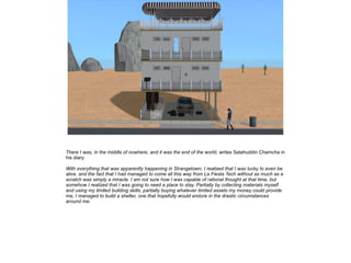 There I was, in the middle of nowhere, and it was the end of the world, writes Salahuddin Chamcha in
his diary.
With everything that was apparently happening in Strangetown, I realized that I was lucky to even be
alive, and the fact that I had managed to come all this way from La Fiesta Tech without as much as a
scratch was simply a miracle. I am not sure how I was capable of rational thought at that time, but
somehow I realized that I was going to need a place to stay. Partially by collecting materials myself
and using my limited building skills, partially buying whatever limited assets my money could provide
me, I managed to build a shelter, one that hopefully would endure in the drastic circumstances
around me.

 