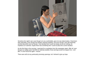 Somehow the night's rest, even though not very comfortable, gave me new deternination, Chamcha's
diary describes. Even though the situation seemed hopeless, and even though I was still extremely
worried about Bim and my friends, I had decided that I could not simply sit and do nothing. As
hopeless as it seemed, maybe there was something that I could do about the current situation.
As the first thing in the morning, I searched for a workplace from the newspaper again. After all, even
though my college years had left me relatively wealthy, those earnings would not support me – and
Bim, if I ever found her again – forever.
There were still not any particularly promising openings, but I refused to give up hope.

 