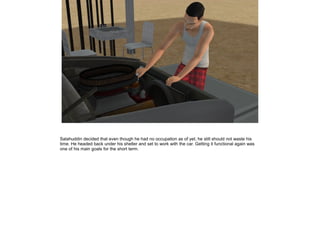 Salahuddin decided that even though he had no occupation as of yet, he still should not waste his
time. He headed back under his shelter and set to work with the car. Getting it functional again was
one of his main goals for the short term.

 