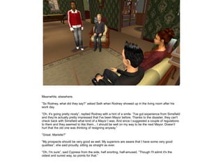Meanwhile, elsewhere.
”So Rodney, what did they say?” asked Seth when Rodney showed up in the living room after his
work day.
”Oh, it's going pretty nicely”, replied Rodney with a hint of a smile. ”I've got experience from Simsfield
and they're actually pretty impressed that I've been Mayor before. Thanks to the disaster, they can't
check back with Simsfield what kind of a Mayor I was. And since I suggested a couple of regulations
to them and they seemed to like them... I should be well on my way to be the next Mayor. Doesn't
hurt that the old one was thinking of resigning anyway.”
”Great. Marielle?”
”My prospects should be very good as well. My superiors are aware that I have some very good
qualities”, she said proudly, sitting as straight as ever.
”Oh, I'm sure”, said Cypress from the side, half snorting, half-amused. ”Though I'll admit it's the
oldest and surest way, so points for that.”

 