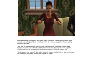Marielle seemed to catch his hint, and looked utterly scandalized. ”Mister Vetinari, I would never,
never do such a thing! As if I was some lowly...! How dare you even suggest...” she was getting
incoherent with rage.
”Now now, no one's suggesting anything, right?” Seth intervened and shot an irritated look at
Cypress. He hadn't known Marielle had this kind of moral views, but if Cypress were to get the
chance, he'd mock her constantly. She suddenly reminded him of Rodney in some way.
”So, what about you, Cypress?” Seth asked to distract Cypress and Marielle, the latter of whom was
still muttering to herself and shooting dirty looks at the former.

 