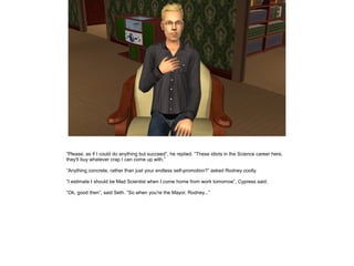 ”Please, as if I could do anything but succeed”, he replied. ”These idiots in the Science career here,
they'll buy whatever crap I can come up with.”
”Anything concrete, rather than just your endless self-promotion?” asked Rodney coolly.
”I estimate I should be Mad Scientist when I come home from work tomorrow”, Cypress said.
”Ok, good then”, said Seth. ”So when you're the Mayor, Rodney...”

 