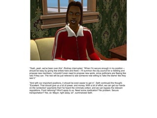 ”Yeah, yeah, we've been over this”, Rodney interrupted. ”When I'm secure enough in my position –
should be easy by giving few bribes here and there – I'll summon the city council for a meeting and
propose new members. I shouldn't even need to propose new spots, since politicians are fleeing like
rats if they can. The rest will be just relieved to see someone new willing to 'take the blame' like they
see it.”
”And with our important positions, it should be even easier to get in”, Seth continued the thought.
”Excellent. That should give us a lot of power, and money. With a bit of effort, we can get our hands
on the 'protection' payments that I've heard the criminals collect, and we can bypass the relevant
regulations. Food rationing? Won't apply to us. Need some medication? No problem. Secure
transportation? Yes, sir, Mayor, right away, sir”, summarized Seth.

 