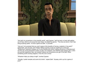 ”And with my connections in the scientific world”, said Cypress, ”we'll be back on track with getting
out of here, which is of course the main thing”, he stated his opinion. ”The only one whom I don't see
doing anything useful”, he shot a glance at Seth, ”is yourself.”
”How am I not surprised that you aren't aware of the benefits of having a celebrity in the party?”
asked Seth, part amused, part irritated. Before Cypress could say anything he continued:
”Rhethorical, rhetorical. Anyway, as I'm sure Rodney will confirm, getting someone in Entertainment
into the city council should be a piece of cake. As it happens, the celebrity types always get in. Sims
are just that superficial. Also, you wouldn't believe the connections you get in the field. When
something worth knowing happens, I'll be the one to know.”
”Whatever helps you sleep at night”, snorted Cypress.
”Actually, I prefer karaoke and some hot chicks”, replied Seth. ”Anyway, who's up for a game of
pool?”

 
