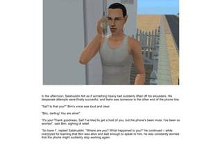 In the afternoon, Salahuddin felt as if something heavy had suddenly lifted off his shoulders. His
desperate attempts were finally succesful, and there was someone in the other end of the phone line.
”Sal? Is that you?” Bim's voice was loud and clear.
”Bim, darling! You are alive!”
”It's you! Thank goodness, Sal! I've tried to get a hold of you, but the phone's been mute. I've been so
worried”, said Bim, sighing of relief.
”So have I”, replied Salahuddin. ”Where are you? What happened to you?” he continued – while
overjoyed for learning that Bim was alive and well enough to speak to him, he was constantly worried
that the phone might suddenly stop working again.

 