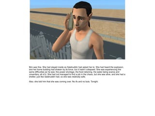 Bim was fine. She had stayed inside as Salahuddin had asked her to. She had heard the explosion,
and her home building had shaken by its force, but it hadn't collapsed. She was experiencing the
same difficulties as he was: the power shortage, the food rationing, the water being scarce and
unsanitary, all of it. She had not managed to find a job in the chaos, but she was alive, and she had a
shelter, just like Salahuddin had, so she was relatively safe.
Also, she told him that she was coming over. No ifs and no buts. Tonight.

 