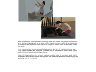 It was soon apparent to Salahuddin that convincing Bim to stay at home was going to be impossible,
so he didn't even try very hard. He felt guillty, but Bim assured him that he would be very careful, and
he understood that she needed to see him just as badly as he needed to see her. And in the evening,
they would.
In the meantime, there were other things for Salahuddin to take care of. The old sink he had been
using to wash himself as well as he could had broken, and he didn't want the precious water to go to
waste. After that, he continued working on the car.
Apparently, the phone lines were somehow in a better condition today. He was able to speak to both
Michelle and Holly, who assured him that they were safe and sound, which made him feel slightly less
worried, at least for the moment.

 