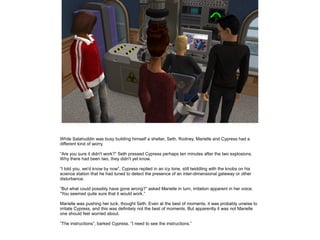 While Salahuddin was busy building himself a shelter, Seth, Rodney, Marielle and Cypress had a
different kind of worry.
”Are you sure it didn't work?” Seth pressed Cypress perhaps ten minutes after the two explosions.
Why there had been two, they didn't yet know.
”I told you, we'd know by now”, Cypress replied in an icy tone, still twiddling with the knobs on his
science station that he had tuned to detect the presence of an inter-dimensional gateway or other
disturbance.
”But what could possibly have gone wrong?” asked Marielle in turn, irritation apparent in her voice.
”You seemed quite sure that it would work.”
Marielle was pushing her luck, thought Seth. Even at the best of moments, it was probably unwise to
irritate Cypress, and this was definitely not the best of moments. But apparently it was not Marielle
one should feel worried about.
”The instructions”, barked Cypress, ”I need to see the instructions.”

 