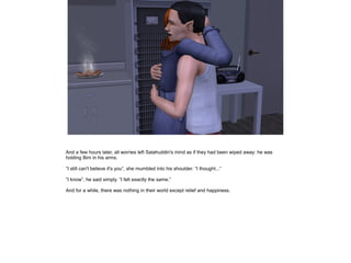 And a few hours later, all worries left Salahuddin's mind as if they had been wiped away: he was
holding Bim in his arms.
”I still can't believe it's you”, she mumbled into his shoulder. ”I thought...”
”I know”, he said simply. ”I felt exactly the same.”
And for a while, there was nothing in their world except relief and happiness.

 