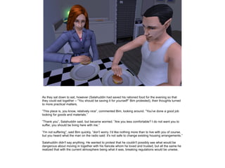 As they sat down to eat, however (Salahuddin had saved his rationed food for the evening so that
they could eat together – ”You should be saving it for yourself!” Bim protested), their thoughts turned
to more practical matters.
”This place is, you know, relatively nice”, commented Bim, looking around. ”You've done a good job
looking for goods and materials.”
”Thank you”, Salahuddin said, but became worried. ”Are you less comfortable? I do not want you to
suffer, you should be living here with me.”
”I'm not suffering”, said Bim quickly, ”don't worry. I'd like nothing more than to live with you of course,
but you heard what the man on the radio said: it's not safe to change existing housing arrangements.”
Salahuddin didn't say anything. He wanted to protest that he couldn't possibly see what would be
dangerous about moving in together with his fiancée whom he loved and trusted, but all the same he
realized that with the current atmosphere being what it was, breaking regulations would be unwise.

 