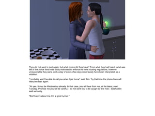 They did not want to part again, but what choice did they have? From what they had heard, what was
left of the police force was oddly motivated to enforce the new housing regulations, however
unreasonable they were, and a stay of even a few days could easily have been interpreted as a
violation.
”I probably won't be able to call you when I get home”, said Bim, ”by that time the phone lines will
likely be dead again.”
”Ah yes. It may be Wednesday already. In that case, you will hear from me, at the latest, next
Tuesday. Promise me you will be careful. I do not want you to be caught by the mob”, Salahuddin
said seriously.
”Don't worry about me. I'm a good runner.”

 