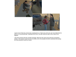 I spent most of that day at hard work, repairing the car. There was a lot to do, but I was determined to
have it in a functioning state. Hopefully by the time I and Bim would be able to find a way to live
together.
I did meet someone that day. Another teenager, likely from the same group that lives somewhere
nearby. I did not learn much new from her either, but in this situation we both understood that asking
too many questions would be unwise.

 