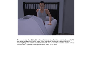 The next morning when Salahuddin woke up, he had somehow found new determination, and he felt
like he had some kind of a plan of action. Today was his first working day. His best chance of
improving things was definitely to do his best at work. If he got promoted to a better position, perhaps
he could have a chance at changing things, albeit slowly, for the better.

 