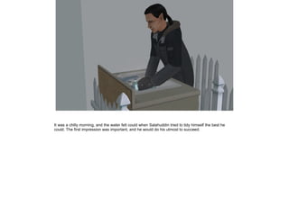 It was a chilly morning, and the water felt could when Salahuddin tried to tidy himself the best he
could. The first impression was important, and he would do his utmost to succeed.

 