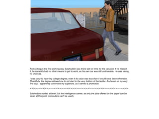 And so begun the first working day. Salahuddin was there well on time for the car pool; if he missed
it, he currently had no other means to get to work, as his own car was still undriveable. He was taking
no chances.
I was lucky to have my college degree, even if its value was less than it would have been otherwise.
Thankfully, the degree allowed me to not start in the very bottom of the ladder. And even on my very
first day, I apparently convinced my superiors, as I earned a promotion.
~*~*~*~*~*~*~*~*~*~*~*~*~*~*~*~*~*~*~*~*~*~*~*~*~*~*~*~*~*~*~*~*~*~*~*~*~*~*~*~*~*~*~*~*~*~
Salahuddin started at level 3 of the Intelligence career, as only the jobs offered on the paper can be
taken at this point (computers can't be used).

 