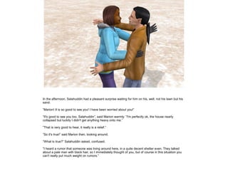 In the afternoon, Salahuddin had a pleasant surprise waiting for him on his, well, not his lawn but his
sand.
”Marion! It is so good to see you! I have been worried about you!”
”It's good to see you too, Salahuddin”, said Marion warmly. ”I'm perfectly ok, the house nearly
collapsed but luckily I didn't get anything heavy onto me.”
”That is very good to hear, it really is a relief.”
”So it's true!” said Marion then, looking around.
”What is true?” Salahuddin asked, confused.
”I heard a rumor that someone was living around here, in a quite decent shelter even. They talked
about a pale man with black hair, so I immediately thought of you, but of course in this situation you
can't really put much weight on rumors.”

 