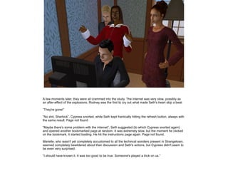 A few moments later, they were all crammed into the study. The internet was very slow, possibly as
an after-effect of the explosions. Rodney was the first to cry out what made Seth's heart skip a beat:
”They're gone!”
”No shit, Sherlock”, Cypress snorted, while Seth kept frantically hitting the refresh button, always with
the same result. Page not found.
”Maybe there's some problem with the internet”, Seth suggested (to which Cypress snorted again)
and opened another bookmarked page at random. It was extremely slow, but the moment he clicked
on the bookmark, it started loading. He hit the instructions page again. Page not found.
Marielle, who wasn't yet completely accustomed to all the techincal wonders present in Strangetown,
seemed completely bewildered about their discussion and Seth's actions, but Cypress didn't seem to
be even very surprised.
”I should have known it. It was too good to be true. Someone's played a trick on us.”

 