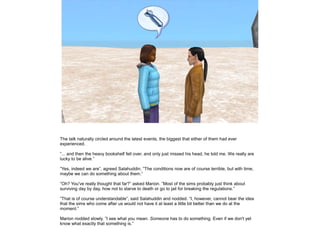 The talk naturally circled around the latest events, the biggest that either of them had ever
experienced.
”... and then the heavy bookshelf fell over, and only just missed his head, he told me. We really are
lucky to be alive.”
”Yes, indeed we are”, agreed Salahuddin. ”The conditions now are of course terrible, but with time,
maybe we can do something about them.”
”Oh? You've really thought that far?” asked Marion. ”Most of the sims probably just think about
surviving day by day, how not to starve to death or go to jail for breaking the regulations.”
”That is of course understandable”, said Salahuddin and nodded. ”I, however, cannot bear the idea
that the sims who come after us would not have it at least a little bit better than we do at the
moment.”
Marion nodded slowly. ”I see what you mean. Someone has to do something. Even if we don't yet
know what exactly that something is.”

 