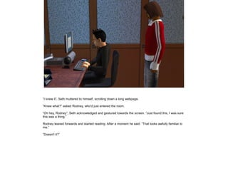 ”I knew it”, Seth muttered to himself, scrolling down a long webpage.
”Knew what?” asked Rodney, who'd just entered the room.
”Oh hey, Rodney”, Seth acknowledged and gestured towards the screen. ”Just found this, I was sure
this was a thing.”
Rodney leaned forwards and started reading. After a moment he said: ”That looks awfully familiar to
me.”
”Doesn't it?”

 