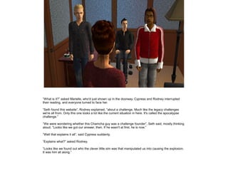 ”What is it?” asked Marielle, who'd just shown up in the doorway. Cypress and Rodney interrupted
their reading, and everyone turned to face her.
”Seth found this website”, Rodney explained, ”about a challenge. Much like the legacy challenges
we're all from. Only this one looks a lot like the current situation in here. It's called the apocalypse
challenge.”
”We were wondering whether this Chamcha guy was a challenge founder”, Seth said, mostly thinking
aloud. ”Looks like we got our answer, then. If he wasn't at first, he is now.”
”Well that explains it all”, said Cypress suddenly.
”Explains what?” asked Rodney.
”Looks like we found out who the clever little sim was that manipulated us into causing the explosion.
It was him all along.”

 