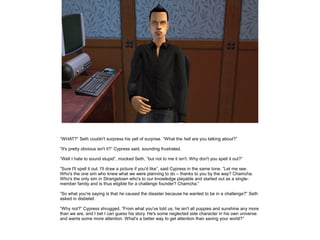 ”WHAT?” Seth couldn't surpress his yell of surprise. ”What the hell are you talking about?”
”It's pretty obvious isn't it?” Cypress said, sounding frustrated.
”Well I hate to sound stupid”, mocked Seth, ”but not to me it isn't. Why don't you spell it out?”
”Sure I'll spell it out. I'll draw a picture if you'd like”, said Cypress in the same tone. ”Let me see.
Who's the one sim who knew what we were planning to do – thanks to you by the way? Chamcha.
Who's the only sim in Strangetown who's to our knowledge playable and started out as a singlemember family and is thus eligible for a challenge founder? Chamcha.”
”So what you're saying is that he caused the disaster because he wanted to be in a challenge?” Seth
asked in disbelief.
”Why not?” Cypress shrugged. ”From what you've told us, he isn't all puppies and sunshine any more
than we are, and I bet I can guess his story. He's some neglected side character in his own universe
and wants some more attention. What's a better way to get attention than saving your world?”

 