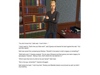 ”You don't know him”, Seth said. ”I don't think...”
”I don't need to. That's how you folks work”, said Cypress and leaned his back against the wall. ”You
sad little rejects.”
Seth was saved from answering by Rodney. ”Wouldn't it be easier to start a legacy or something?”
”Well that's just it”, Cypress sneered. ”It's too easy. Whoever and their granny can start a legacy. An
apocalypse, however... Being a hero, that's where the real attention is.”
”Who'd want that kind of a life for his own family?” Seth tried.
”Not a nice guy, remember?” Cypress shrugged.
Seth shook his head. ”I don't buy that.” Rodney and Marielle looked unconvinced as well, but didn't
say anything.

 