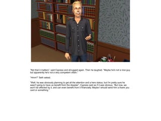 ”Not that it matters”, said Cypress and shrugged again. Then he laughed. ”Maybe he's not a nice guy,
but apparently he's not a very competent villain.”
”Hmm?” Seth asked.
”Well, he was obviously planning to get all the attention and a hero status, but I'm pretty sure he
wasn't going to have us benefit from the disaster”, Cypress said as if it was obvious. ”But now, we
won't be affected by it, and can even benefit from it financially. Maybe I should send him a thank you
card or something.”

 