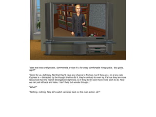 ”Well that was unexpected”, commented a voice in a far away comfortable living space. ”But good,
right?”
”Good for us, definitely. Not that they'd have any chance to find out, but if they are – or at any rate
Cypress is – distracted by the thought that he did it, they're unlikely to even try. It's true they are more
resourced than the rest of Strangetown right now, so if they did try we'd have more work to do. Now
we can just sit back and relax. I can't help but wonder though...”
”What?”
”Nothing, nothing. Now let's switch cameras back on the main action, ok?”

 